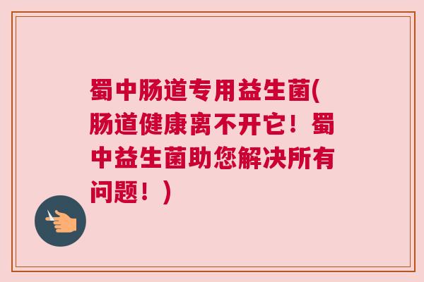 蜀中肠道专用益生菌(肠道健康离不开它！蜀中益生菌助您解决所有问题！)