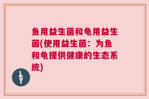 鱼用益生菌和龟用益生菌(使用益生菌：为鱼和龟提供健康的生态系统)