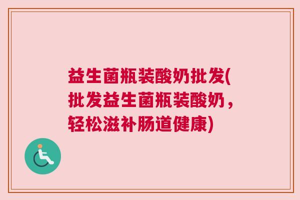 益生菌瓶装酸奶批发(批发益生菌瓶装酸奶，轻松滋补肠道健康)