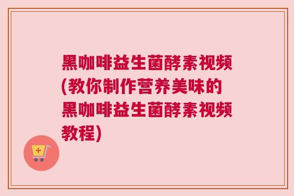 黑咖啡益生菌酵素视频(教你制作营养美味的黑咖啡益生菌酵素视频教程)