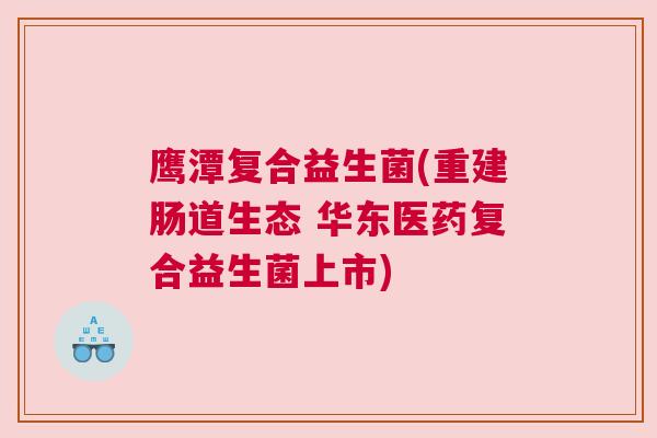 鹰潭复合益生菌(重建肠道生态 华东医药复合益生菌上市)