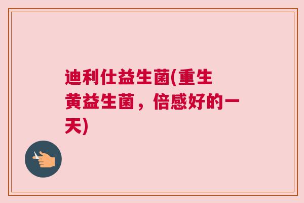 迪利仕益生菌(重生 黄益生菌，倍感好的一天)