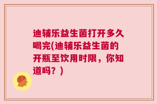 迪辅乐益生菌打开多久喝完(迪辅乐益生菌的开瓶至饮用时限，你知道吗？)