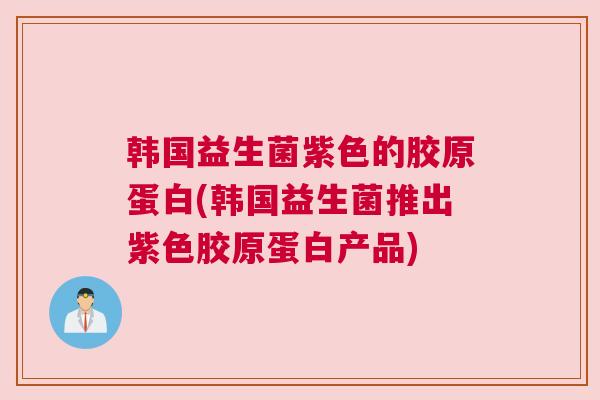 韩国益生菌紫色的胶原蛋白(韩国益生菌推出紫色胶原蛋白产品)