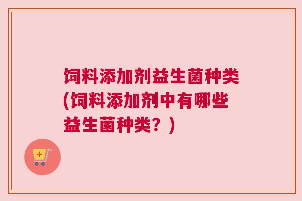 饲料添加剂益生菌种类(饲料添加剂中有哪些益生菌种类？)