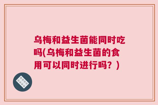 乌梅和益生菌能同时吃吗(乌梅和益生菌的食用可以同时进行吗？)