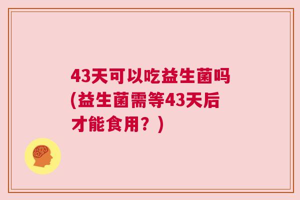 43天可以吃益生菌吗(益生菌需等43天后才能食用？)