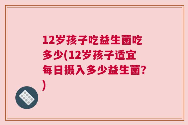 12岁孩子吃益生菌吃多少(12岁孩子适宜每日摄入多少益生菌？)