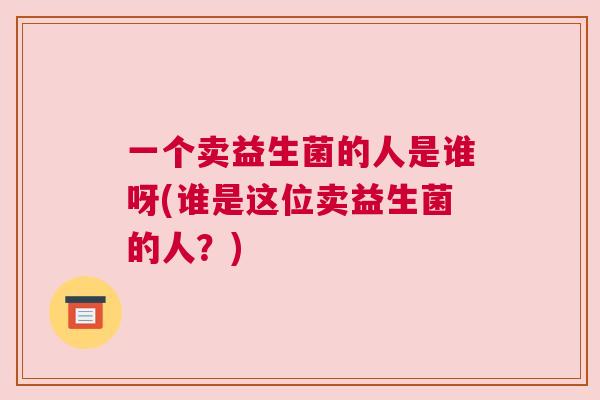一个卖益生菌的人是谁呀(谁是这位卖益生菌的人？)