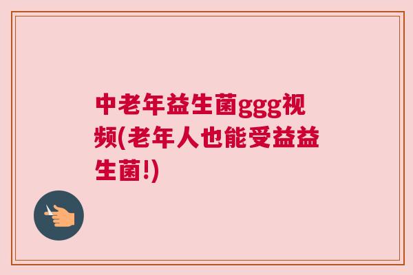中老年益生菌ggg视频(老年人也能受益益生菌!)