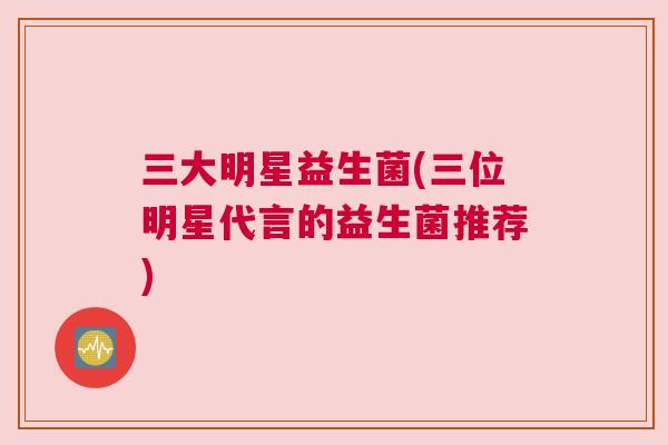 三大明星益生菌(三位明星代言的益生菌推荐)