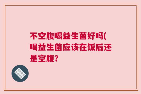 不空腹喝益生菌好吗(喝益生菌应该在饭后还是空腹？