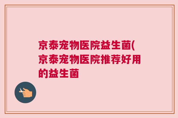 京泰宠物医院益生菌(京泰宠物医院推荐好用的益生菌