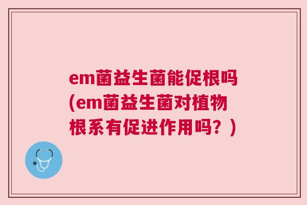 em菌益生菌能促根吗(em菌益生菌对植物根系有促进作用吗？)