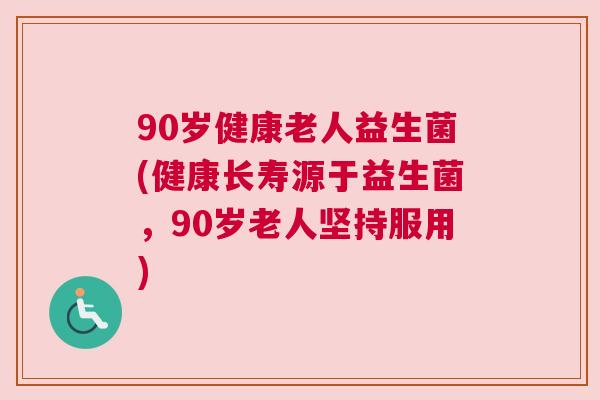 90岁健康老人益生菌(健康长寿源于益生菌，90岁老人坚持服用)