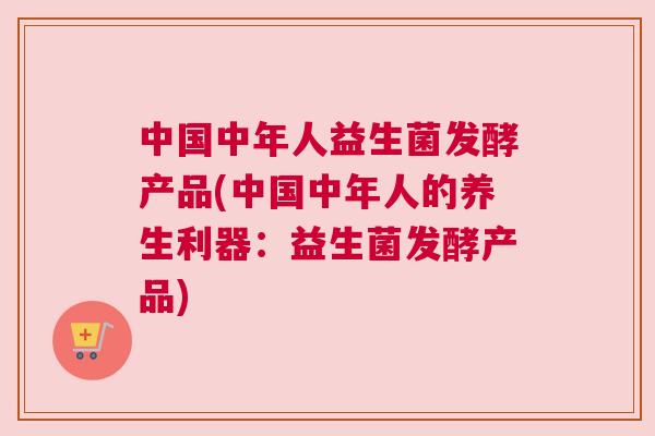 中国中年人益生菌发酵产品(中国中年人的养生利器：益生菌发酵产品)