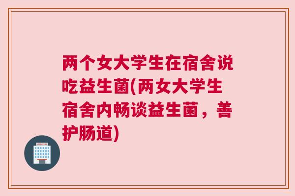两个女大学生在宿舍说吃益生菌(两女大学生宿舍内畅谈益生菌，善护肠道)