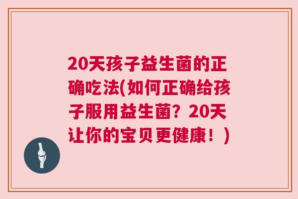 20天孩子益生菌的正确吃法(如何正确给孩子服用益生菌？20天让你的宝贝更健康！)