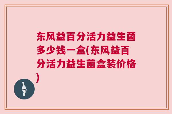 东风益百分活力益生菌多少钱一盒(东风益百分活力益生菌盒装价格)