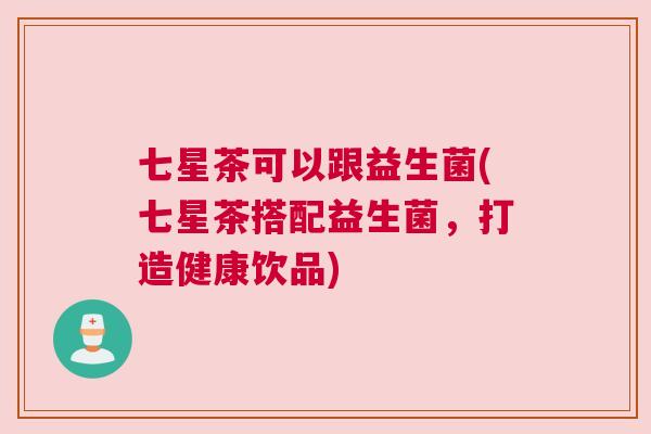 七星茶可以跟益生菌(七星茶搭配益生菌，打造健康饮品)