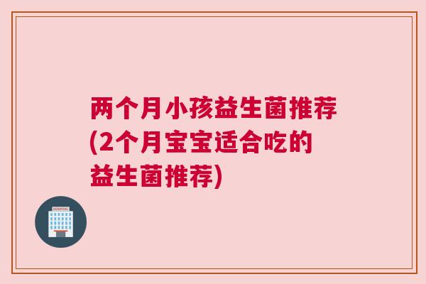两个月小孩益生菌推荐(2个月宝宝适合吃的益生菌推荐)