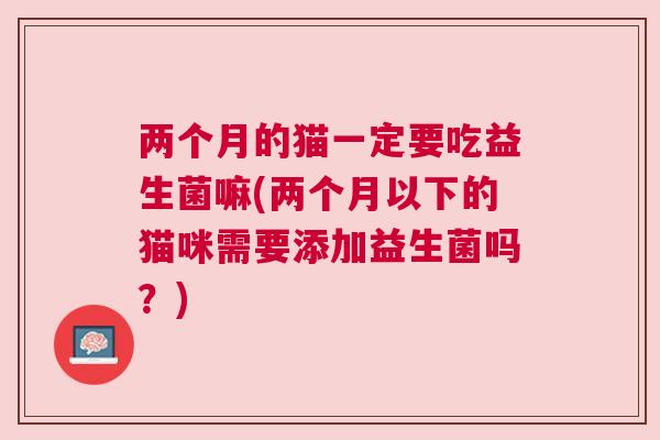 两个月的猫一定要吃益生菌嘛(两个月以下的猫咪需要添加益生菌吗？)
