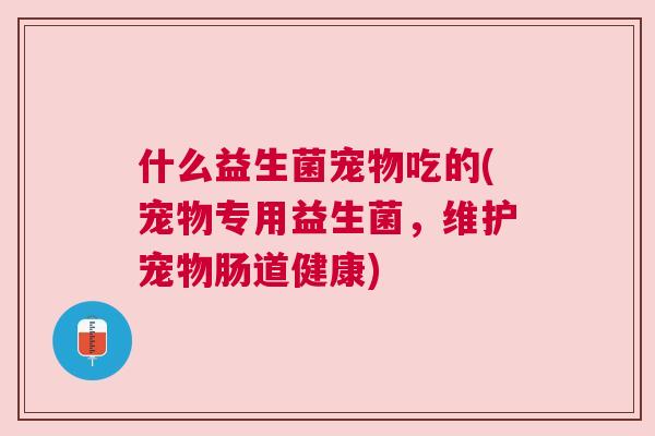 什么益生菌宠物吃的(宠物专用益生菌，维护宠物肠道健康)