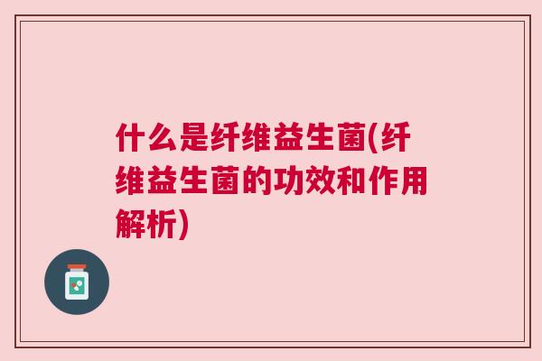 什么是纤维益生菌(纤维益生菌的功效和作用解析)