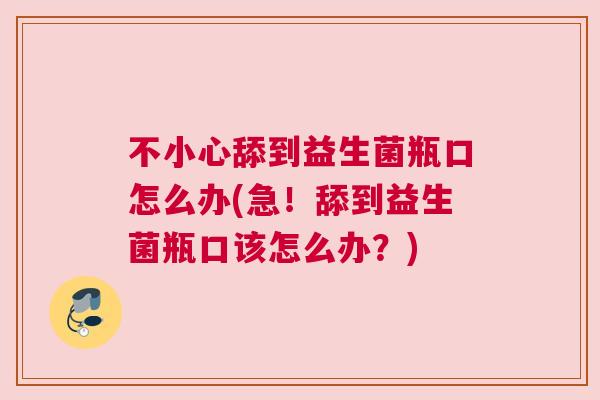 不小心舔到益生菌瓶口怎么办(急！舔到益生菌瓶口该怎么办？)