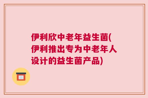 伊利欣中老年益生菌(伊利推出专为中老年人设计的益生菌产品)