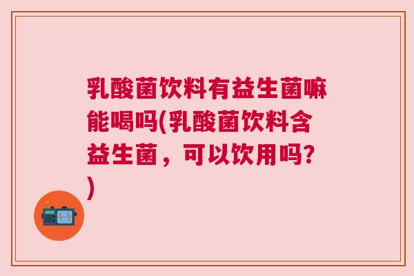 乳酸菌饮料有益生菌嘛能喝吗(乳酸菌饮料含益生菌，可以饮用吗？)