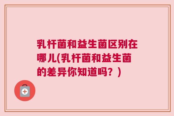 乳杆菌和益生菌区别在哪儿(乳杆菌和益生菌的差异你知道吗？)