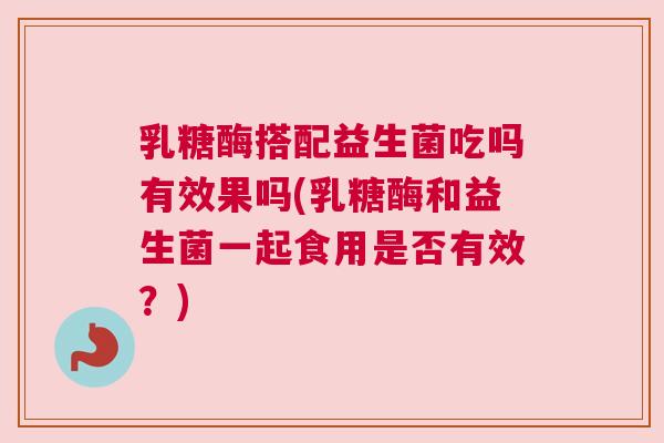 乳糖酶搭配益生菌吃吗有效果吗(乳糖酶和益生菌一起食用是否有效？)
