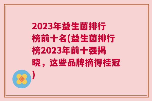 2023年益生菌排行榜前十名(益生菌排行榜2023年前十强揭晓，这些品牌摘得桂冠)
