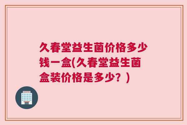 久春堂益生菌价格多少钱一盒(久春堂益生菌盒装价格是多少？)
