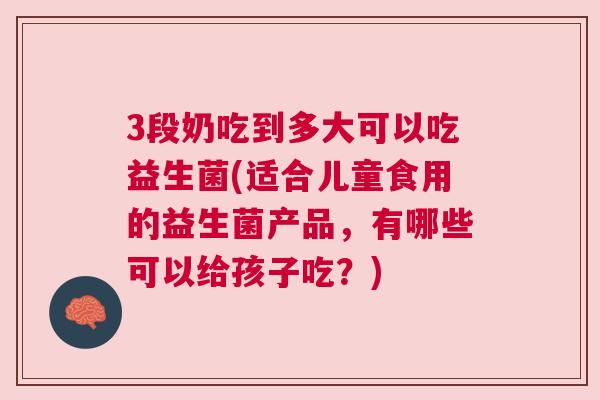 3段奶吃到多大可以吃益生菌(适合儿童食用的益生菌产品，有哪些可以给孩子吃？)