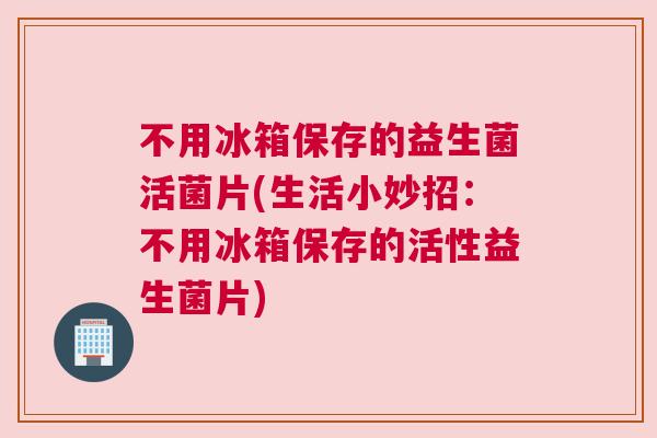 不用冰箱保存的益生菌活菌片(生活小妙招：不用冰箱保存的活性益生菌片)