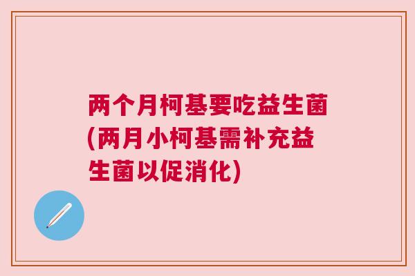 两个月柯基要吃益生菌(两月小柯基需补充益生菌以促消化)