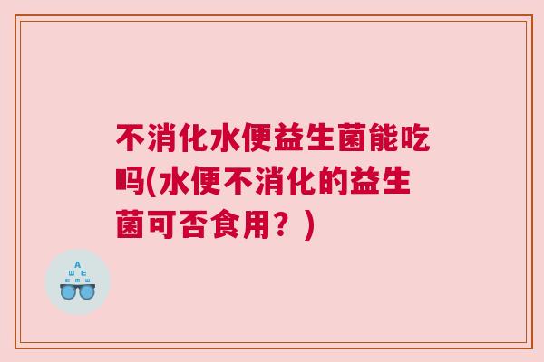 不消化水便益生菌能吃吗(水便不消化的益生菌可否食用？)