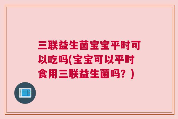 三联益生菌宝宝平时可以吃吗(宝宝可以平时食用三联益生菌吗？)
