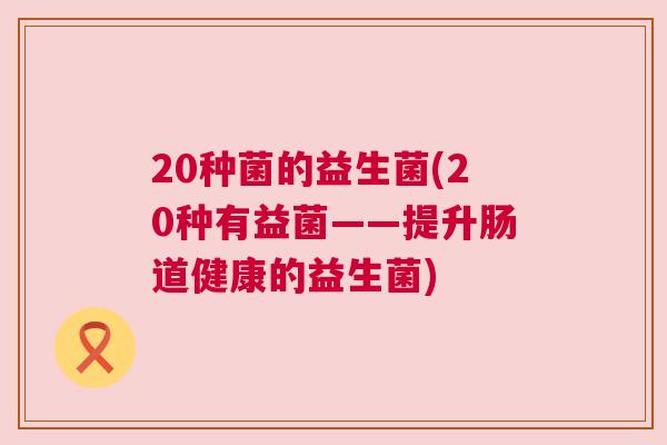 20种菌的益生菌(20种有益菌——提升肠道健康的益生菌)
