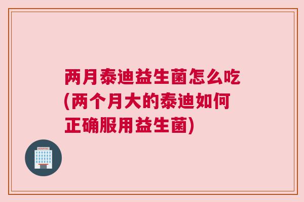 两月泰迪益生菌怎么吃(两个月大的泰迪如何正确服用益生菌)