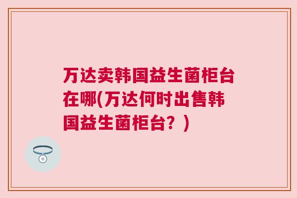 万达卖韩国益生菌柜台在哪(万达何时出售韩国益生菌柜台？)
