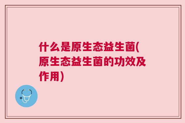 什么是原生态益生菌(原生态益生菌的功效及作用)