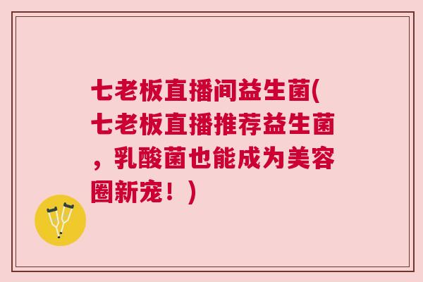 七老板直播间益生菌(七老板直播推荐益生菌，乳酸菌也能成为美容圈新宠！)