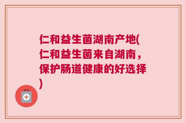 仁和益生菌湖南产地(仁和益生菌来自湖南，保护肠道健康的好选择)