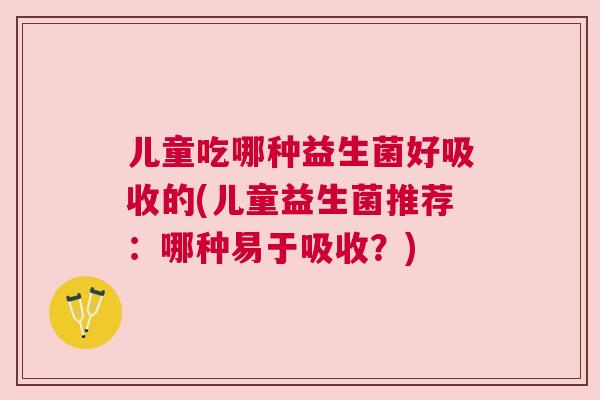 儿童吃哪种益生菌好吸收的(儿童益生菌推荐：哪种易于吸收？)