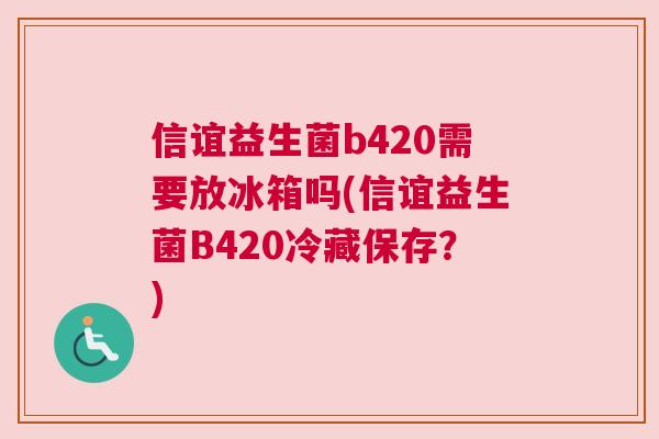 信谊益生菌b420需要放冰箱吗(信谊益生菌B420冷藏保存？)