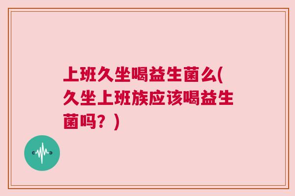 上班久坐喝益生菌么(久坐上班族应该喝益生菌吗？)