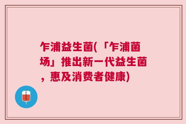 乍浦益生菌(「乍浦菌场」推出新一代益生菌，惠及消费者健康)